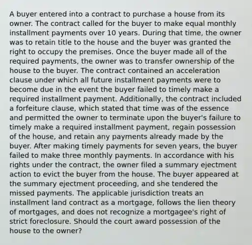 A buyer entered into a contract to purchase a house from its owner. The contract called for the buyer to make equal monthly installment payments over 10 years. During that time, the owner was to retain title to the house and the buyer was granted the right to occupy the premises. Once the buyer made all of the required payments, the owner was to transfer ownership of the house to the buyer. The contract contained an acceleration clause under which all future installment payments were to become due in the event the buyer failed to timely make a required installment payment. Additionally, the contract included a forfeiture clause, which stated that time was of the essence and permitted the owner to terminate upon the buyer's failure to timely make a required installment payment, regain possession of the house, and retain any payments already made by the buyer. After making timely payments for seven years, the buyer failed to make three monthly payments. In accordance with his rights under the contract, the owner filed a summary ejectment action to evict the buyer from the house. The buyer appeared at the summary ejectment proceeding, and she tendered the missed payments. The applicable jurisdiction treats an installment land contract as a mortgage, follows the lien theory of mortgages, and does not recognize a mortgagee's right of strict foreclosure. Should the court award possession of the house to the owner?