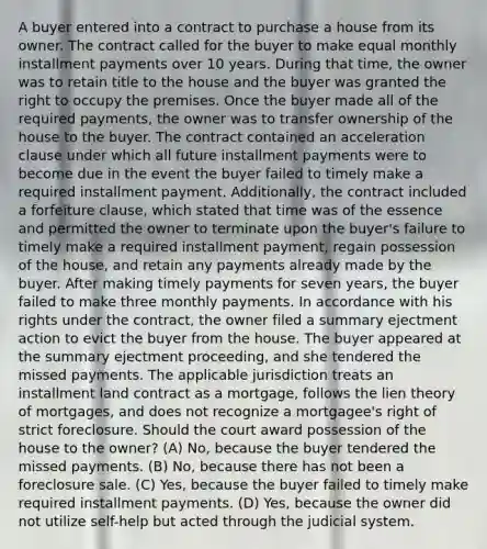 A buyer entered into a contract to purchase a house from its owner. The contract called for the buyer to make equal monthly installment payments over 10 years. During that time, the owner was to retain title to the house and the buyer was granted the right to occupy the premises. Once the buyer made all of the required payments, the owner was to transfer ownership of the house to the buyer. The contract contained an acceleration clause under which all future installment payments were to become due in the event the buyer failed to timely make a required installment payment. Additionally, the contract included a forfeiture clause, which stated that time was of the essence and permitted the owner to terminate upon the buyer's failure to timely make a required installment payment, regain possession of the house, and retain any payments already made by the buyer. After making timely payments for seven years, the buyer failed to make three monthly payments. In accordance with his rights under the contract, the owner filed a summary ejectment action to evict the buyer from the house. The buyer appeared at the summary ejectment proceeding, and she tendered the missed payments. The applicable jurisdiction treats an installment land contract as a mortgage, follows the lien theory of mortgages, and does not recognize a mortgagee's right of strict foreclosure. Should the court award possession of the house to the owner? (A) No, because the buyer tendered the missed payments. (B) No, because there has not been a foreclosure sale. (C) Yes, because the buyer failed to timely make required installment payments. (D) Yes, because the owner did not utilize self-help but acted through the judicial system.