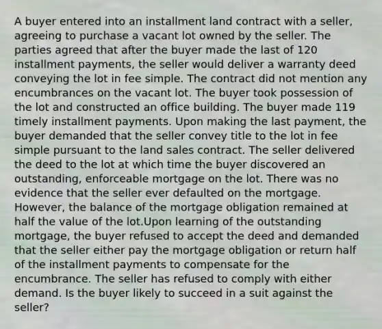 A buyer entered into an installment land contract with a seller, agreeing to purchase a vacant lot owned by the seller. The parties agreed that after the buyer made the last of 120 installment payments, the seller would deliver a warranty deed conveying the lot in fee simple. The contract did not mention any encumbrances on the vacant lot. The buyer took possession of the lot and constructed an office building. The buyer made 119 timely installment payments. Upon making the last payment, the buyer demanded that the seller convey title to the lot in fee simple pursuant to the land sales contract. The seller delivered the deed to the lot at which time the buyer discovered an outstanding, enforceable mortgage on the lot. There was no evidence that the seller ever defaulted on the mortgage. However, the balance of the mortgage obligation remained at half the value of the lot.Upon learning of the outstanding mortgage, the buyer refused to accept the deed and demanded that the seller either pay the mortgage obligation or return half of the installment payments to compensate for the encumbrance. The seller has refused to comply with either demand. Is the buyer likely to succeed in a suit against the seller?