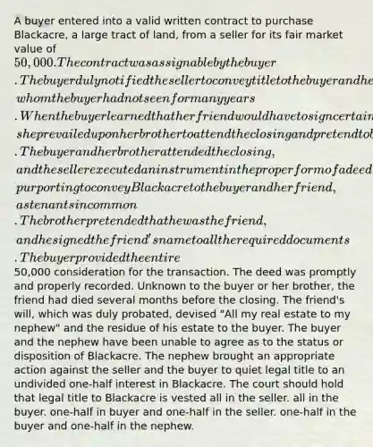 A buyer entered into a valid written contract to purchase Blackacre, a large tract of land, from a seller for its fair market value of 50,000. The contract was assignable by the buyer. The buyer duly notified the seller to convey title to the buyer and her friend, whom the buyer had not seen for many years. When the buyer learned that her friend would have to sign certain documents in connection with the closing, she prevailed upon her brother to attend the closing and pretend to be her friend. The buyer and her brother attended the closing, and the seller executed an instrument in the proper form of a deed, purporting to convey Blackacre to the buyer and her friend, as tenants in common. The brother pretended that he was the friend, and he signed the friend's name to all the required documents. The buyer provided the entire50,000 consideration for the transaction. The deed was promptly and properly recorded. Unknown to the buyer or her brother, the friend had died several months before the closing. The friend's will, which was duly probated, devised "All my real estate to my nephew" and the residue of his estate to the buyer. The buyer and the nephew have been unable to agree as to the status or disposition of Blackacre. The nephew brought an appropriate action against the seller and the buyer to quiet legal title to an undivided one-half interest in Blackacre. The court should hold that legal title to Blackacre is vested all in the seller. all in the buyer. one-half in buyer and one-half in the seller. one-half in the buyer and one-half in the nephew.