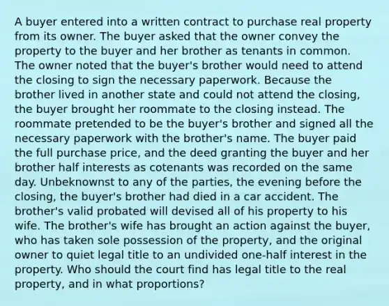 A buyer entered into a written contract to purchase real property from its owner. The buyer asked that the owner convey the property to the buyer and her brother as tenants in common. The owner noted that the buyer's brother would need to attend the closing to sign the necessary paperwork. Because the brother lived in another state and could not attend the closing, the buyer brought her roommate to the closing instead. The roommate pretended to be the buyer's brother and signed all the necessary paperwork with the brother's name. The buyer paid the full purchase price, and the deed granting the buyer and her brother half interests as cotenants was recorded on the same day. Unbeknownst to any of the parties, the evening before the closing, the buyer's brother had died in a car accident. The brother's valid probated will devised all of his property to his wife. The brother's wife has brought an action against the buyer, who has taken sole possession of the property, and the original owner to quiet legal title to an undivided one-half interest in the property. Who should the court find has legal title to the real property, and in what proportions?