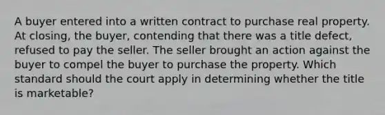 A buyer entered into a written contract to purchase real property. At closing, the buyer, contending that there was a title defect, refused to pay the seller. The seller brought an action against the buyer to compel the buyer to purchase the property. Which standard should the court apply in determining whether the title is marketable?