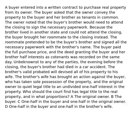 A buyer entered into a written contract to purchase real property from its owner. The buyer asked that the owner convey the property to the buyer and her brother as tenants in common. The owner noted that the buyer's brother would need to attend the closing to sign the necessary paperwork. Because the brother lived in another state and could not attend the closing, the buyer brought her roommate to the closing instead. The roommate pretended to be the buyer's brother and signed all the necessary paperwork with the brother's name. The buyer paid the full purchase price, and the deed granting the buyer and her brother half interests as cotenants was recorded on the same day. Unbeknownst to any of the parties, the evening before the closing, the buyer's brother had died in a car accident. The brother's valid probated will devised all of his property to his wife. The brother's wife has brought an action against the buyer, who has taken sole possession of the property, and the original owner to quiet legal title to an undivided one-half interest in the property. Who should the court find has legal title to the real property, and in what proportions? A The original owner. B The buyer. C One-half in the buyer and one-half in the original owner. D One-half in the buyer and one-half in the brother's wife.