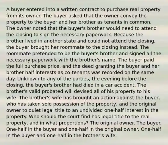 A buyer entered into a written contract to purchase real property from its owner. The buyer asked that the owner convey the property to the buyer and her brother as tenants in common. The owner noted that the buyer's brother would need to attend the closing to sign the necessary paperwork. Because the brother lived in another state and could not attend the closing, the buyer brought her roommate to the closing instead. The roommate pretended to be the buyer's brother and signed all the necessary paperwork with the brother's name. The buyer paid the full purchase price, and the deed granting the buyer and her brother half interests as co-tenants was recorded on the same day. Unknown to any of the parties, the evening before the closing, the buyer's brother had died in a car accident. The brother's valid probated will devised all of his property to his wife. The brother's wife has brought an action against the buyer, who has taken sole possession of the property, and the original owner to quiet legal title to an undivided one-half interest in the property. Who should the court find has legal title to the real property, and in what proportions? The original owner. The buyer. One-half in the buyer and one-half in the original owner. One-half in the buyer and one-half in the brother's wife.