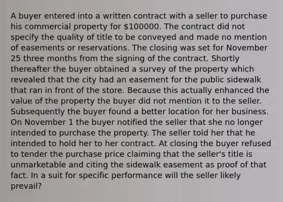 A buyer entered into a written contract with a seller to purchase his commercial property for 100000. The contract did not specify the quality of title to be conveyed and made no mention of easements or reservations. The closing was set for November 25 three months from the signing of the contract. Shortly thereafter the buyer obtained a survey of the property which revealed that the city had an easement for the public sidewalk that ran in front of the store. Because this actually enhanced the value of the property the buyer did not mention it to the seller. Subsequently the buyer found a better location for her business. On November 1 the buyer notified the seller that she no longer intended to purchase the property. The seller told her that he intended to hold her to her contract. At closing the buyer refused to tender the purchase price claiming that the seller's title is unmarketable and citing the sidewalk easement as proof of that fact. In a suit for specific performance will the seller likely prevail?