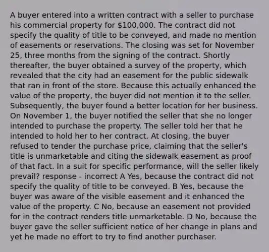 A buyer entered into a written contract with a seller to purchase his commercial property for 100,000. The contract did not specify the quality of title to be conveyed, and made no mention of easements or reservations. The closing was set for November 25, three months from the signing of the contract. Shortly thereafter, the buyer obtained a survey of the property, which revealed that the city had an easement for the public sidewalk that ran in front of the store. Because this actually enhanced the value of the property, the buyer did not mention it to the seller. Subsequently, the buyer found a better location for her business. On November 1, the buyer notified the seller that she no longer intended to purchase the property. The seller told her that he intended to hold her to her contract. At closing, the buyer refused to tender the purchase price, claiming that the seller's title is unmarketable and citing the sidewalk easement as proof of that fact. In a suit for specific performance, will the seller likely prevail? response - incorrect A Yes, because the contract did not specify the quality of title to be conveyed. B Yes, because the buyer was aware of the visible easement and it enhanced the value of the property. C No, because an easement not provided for in the contract renders title unmarketable. D No, because the buyer gave the seller sufficient notice of her change in plans and yet he made no effort to try to find another purchaser.