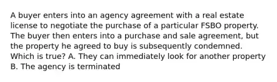 A buyer enters into an agency agreement with a real estate license to negotiate the purchase of a particular FSBO property. The buyer then enters into a purchase and sale agreement, but the property he agreed to buy is subsequently condemned. Which is true? A. They can immediately look for another property B. The agency is terminated