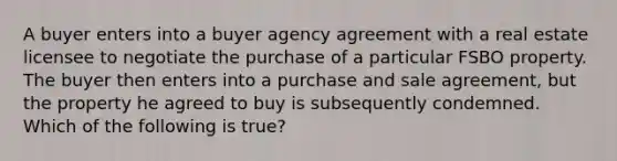 A buyer enters into a buyer agency agreement with a real estate licensee to negotiate the purchase of a particular FSBO property. The buyer then enters into a purchase and sale agreement, but the property he agreed to buy is subsequently condemned. Which of the following is true?