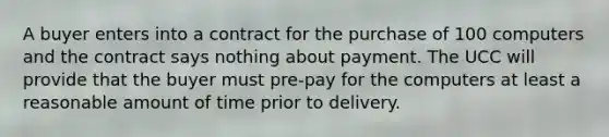 A buyer enters into a contract for the purchase of 100 computers and the contract says nothing about payment. The UCC will provide that the buyer must pre-pay for the computers at least a reasonable amount of time prior to delivery.