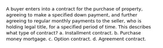 A buyer enters into a contract for the purchase of property, agreeing to make a specified down payment, and further agreeing to regular monthly payments to the seller, who is holding legal title, for a specified period of time. This describes what type of contract? a. Installment contract. b. Purchase money mortgage. c. Option contract. d. Agreement contract.