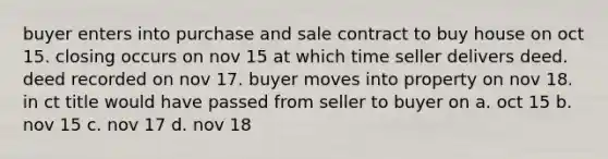 buyer enters into purchase and sale contract to buy house on oct 15. closing occurs on nov 15 at which time seller delivers deed. deed recorded on nov 17. buyer moves into property on nov 18. in ct title would have passed from seller to buyer on a. oct 15 b. nov 15 c. nov 17 d. nov 18