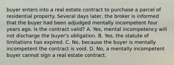 buyer enters into a real estate contract to purchase a parcel of residential property. Several days later, the broker is informed that the buyer had been adjudged mentally incompetent four years ago. Is the contract valid? A. Yes, mental incompetency will not discharge the buyer's obligation. B. Yes, the statute of limitations has expired. C. No, because the buyer is mentally incompetent the contract is void. D. No, a mentally incompetent buyer cannot sign a real estate contract.