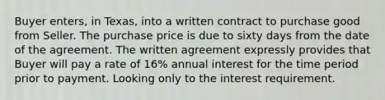 Buyer enters, in Texas, into a written contract to purchase good from Seller. The purchase price is due to sixty days from the date of the agreement. The written agreement expressly provides that Buyer will pay a rate of 16% annual interest for the time period prior to payment. Looking only to the interest requirement.