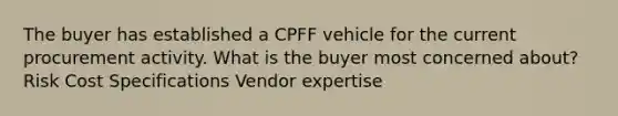 The buyer has established a CPFF vehicle for the current procurement activity. What is the buyer most concerned about? Risk Cost Specifications Vendor expertise