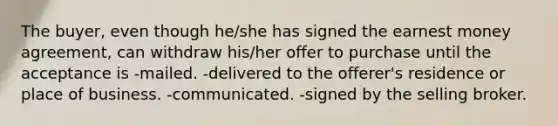 The buyer, even though he/she has signed the earnest money agreement, can withdraw his/her offer to purchase until the acceptance is -mailed. -delivered to the offerer's residence or place of business. -communicated. -signed by the selling broker.