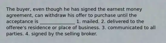 The buyer, even though he has signed the earnest money agreement, can withdraw his offer to purchase until the acceptance is _______________ 1. mailed. 2. delivered to the offeree's residence or place of business. 3. communicated to all parties. 4. signed by the selling broker.