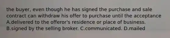 the buyer, even though he has signed the purchase and sale contract can withdraw his offer to purchase until the acceptance A.delivered to the offeror's residence or place of business. B.signed by the selling broker. C.communicated. D.mailed