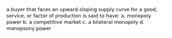 a buyer that faces an upward-sloping supply curve for a good, service, or factor of production is said to have: a. monopoly power b. a competitive market c. a bilateral monopoly d. monopsony power