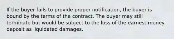 If the buyer fails to provide proper notification, the buyer is bound by the terms of the contract. The buyer may still terminate but would be subject to the loss of the earnest money deposit as liquidated damages.