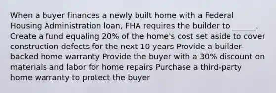 When a buyer finances a newly built home with a Federal Housing Administration loan, FHA requires the builder to ______. Create a fund equaling 20% of the home's cost set aside to cover construction defects for the next 10 years Provide a builder-backed home warranty Provide the buyer with a 30% dis<a href='https://www.questionai.com/knowledge/kIt7oUhyhX-count-on' class='anchor-knowledge'>count on</a> materials and labor for home repairs Purchase a third-party home warranty to protect the buyer