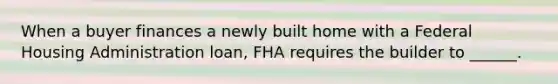 When a buyer finances a newly built home with a Federal Housing Administration loan, FHA requires the builder to ______.