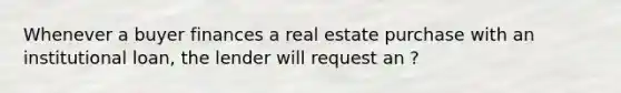 Whenever a buyer finances a real estate purchase with an institutional loan, the lender will request an ?