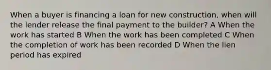 When a buyer is financing a loan for new construction, when will the lender release the final payment to the builder? A When the work has started B When the work has been completed C When the completion of work has been recorded D When the lien period has expired