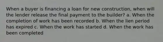 When a buyer is financing a loan for new construction, when will the lender release the final payment to the builder? a. When the completion of work has been recorded b. When the lien period has expired c. When the work has started d. When the work has been completed