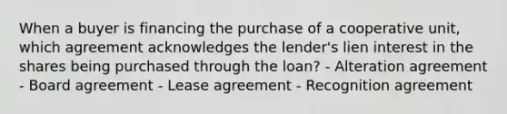 When a buyer is financing the purchase of a cooperative unit, which agreement acknowledges the lender's lien interest in the shares being purchased through the loan? - Alteration agreement - Board agreement - Lease agreement - Recognition agreement