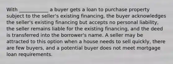 With ____________ a buyer gets a loan to purchase property subject to the seller's existing financing, the buyer acknowledges the seller's existing financing but accepts no personal liability, the seller remains liable for the existing financing, and the deed is transferred into the borrower's name. A seller may be attracted to this option when a house needs to sell quickly, there are few buyers, and a potential buyer does not meet mortgage loan requirements.