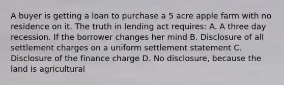 A buyer is getting a loan to purchase a 5 acre apple farm with no residence on it. The truth in lending act requires: A. A three day recession. If the borrower changes her mind B. Disclosure of all settlement charges on a uniform settlement statement C. Disclosure of the finance charge D. No disclosure, because the land is agricultural