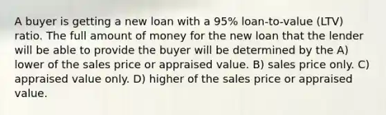 A buyer is getting a new loan with a 95% loan-to-value (LTV) ratio. The full amount of money for the new loan that the lender will be able to provide the buyer will be determined by the A) lower of the sales price or appraised value. B) sales price only. C) appraised value only. D) higher of the sales price or appraised value.