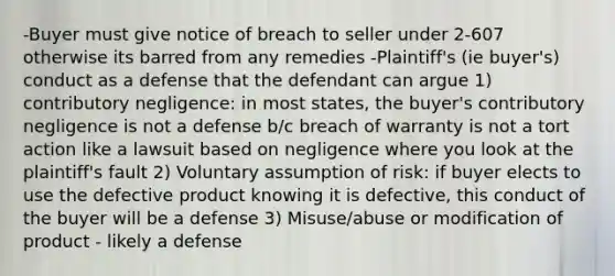 -Buyer must give notice of breach to seller under 2-607 otherwise its barred from any remedies -Plaintiff's (ie buyer's) conduct as a defense that the defendant can argue 1) contributory negligence: in most states, the buyer's contributory negligence is not a defense b/c breach of warranty is not a tort action like a lawsuit based on negligence where you look at the plaintiff's fault 2) Voluntary assumption of risk: if buyer elects to use the defective product knowing it is defective, this conduct of the buyer will be a defense 3) Misuse/abuse or modification of product - likely a defense