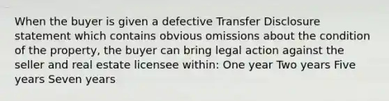 When the buyer is given a defective Transfer Disclosure statement which contains obvious omissions about the condition of the property, the buyer can bring legal action against the seller and real estate licensee within: One year Two years Five years Seven years