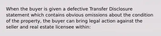 When the buyer is given a defective Transfer Disclosure statement which contains obvious omissions about the condition of the property, the buyer can bring legal action against the seller and real estate licensee within: