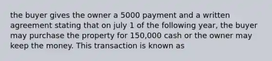 the buyer gives the owner a 5000 payment and a written agreement stating that on july 1 of the following year, the buyer may purchase the property for 150,000 cash or the owner may keep the money. This transaction is known as