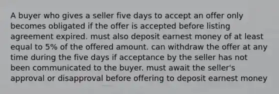 A buyer who gives a seller five days to accept an offer only becomes obligated if the offer is accepted before listing agreement expired. must also deposit earnest money of at least equal to 5% of the offered amount. can withdraw the offer at any time during the five days if acceptance by the seller has not been communicated to the buyer. must await the seller's approval or disapproval before offering to deposit earnest money