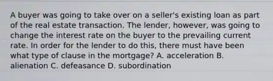 A buyer was going to take over on a seller's existing loan as part of the real estate transaction. The lender, however, was going to change the interest rate on the buyer to the prevailing current rate. In order for the lender to do this, there must have been what type of clause in the mortgage? A. acceleration B. alienation C. defeasance D. subordination