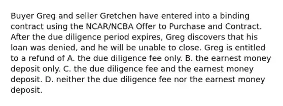 Buyer Greg and seller Gretchen have entered into a binding contract using the NCAR/NCBA Offer to Purchase and Contract. After the due diligence period expires, Greg discovers that his loan was denied, and he will be unable to close. Greg is entitled to a refund of A. the due diligence fee only. B. the earnest money deposit only. C. the due diligence fee and the earnest money deposit. D. neither the due diligence fee nor the earnest money deposit.