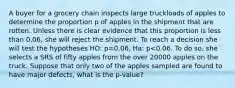 A buyer for a grocery chain inspects large truckloads of apples to determine the proportion p of apples in the shipment that are rotten. Unless there is clear evidence that this proportion is less than 0,06, she will reject the shipment. To reach a decision she will test the hypotheses HO: p=0.06, Ha: p<0.06. To do so, she selects a SRS of fifty apples from the over 20000 apples on the truck. Suppose that only two of the apples sampled are found to have major defects, what is the p-value?