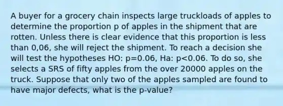 A buyer for a grocery chain inspects large truckloads of apples to determine the proportion p of apples in the shipment that are rotten. Unless there is clear evidence that this proportion is <a href='https://www.questionai.com/knowledge/k7BtlYpAMX-less-than' class='anchor-knowledge'>less than</a> 0,06, she will reject the shipment. To reach a decision she will test the hypotheses HO: p=0.06, Ha: p<0.06. To do so, she selects a SRS of fifty apples from the over 20000 apples on the truck. Suppose that only two of the apples sampled are found to have major defects, what is the p-value?