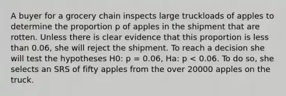 A buyer for a grocery chain inspects large truckloads of apples to determine the proportion p of apples in the shipment that are rotten. Unless there is clear evidence that this proportion is <a href='https://www.questionai.com/knowledge/k7BtlYpAMX-less-than' class='anchor-knowledge'>less than</a> 0.06, she will reject the shipment. To reach a decision she will test the hypotheses H0: p = 0.06, Ha: p < 0.06. To do so, she selects an SRS of fifty apples from the over 20000 apples on the truck.