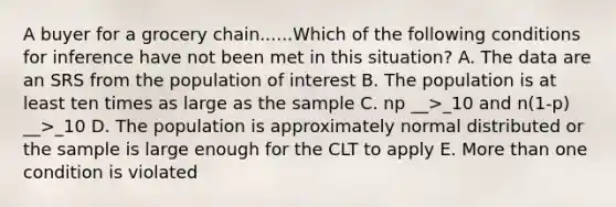 A buyer for a grocery chain......Which of the following conditions for inference have not been met in this situation? A. The data are an SRS from the population of interest B. The population is at least ten times as large as the sample C. np __>_10 and n(1-p) __>_10 D. The population is approximately normal distributed or the sample is large enough for the CLT to apply E. More than one condition is violated