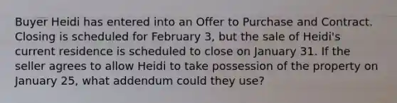 Buyer Heidi has entered into an Offer to Purchase and Contract. Closing is scheduled for February 3, but the sale of Heidi's current residence is scheduled to close on January 31. If the seller agrees to allow Heidi to take possession of the property on January 25, what addendum could they use?