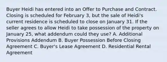 Buyer Heidi has entered into an Offer to Purchase and Contract. Closing is scheduled for February 3, but the sale of Heidi's current residence is scheduled to close on January 31. If the seller agrees to allow Heidi to take possession of the property on January 25, what addendum could they use? A. Additional Provisions Addendum B. Buyer Possession Before Closing Agreement C. Buyer's Lease Agreement D. Residential Rental Agreement