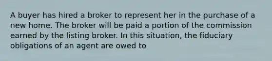 A buyer has hired a broker to represent her in the purchase of a new home. The broker will be paid a portion of the commission earned by the listing broker. In this situation, the fiduciary obligations of an agent are owed to