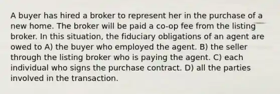 A buyer has hired a broker to represent her in the purchase of a new home. The broker will be paid a co-op fee from the listing broker. In this situation, the fiduciary obligations of an agent are owed to A) the buyer who employed the agent. B) the seller through the listing broker who is paying the agent. C) each individual who signs the purchase contract. D) all the parties involved in the transaction.