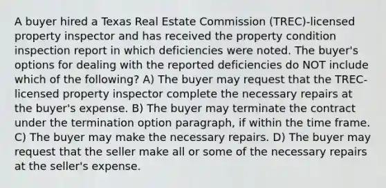 A buyer hired a Texas Real Estate Commission (TREC)-licensed property inspector and has received the property condition inspection report in which deficiencies were noted. The buyer's options for dealing with the reported deficiencies do NOT include which of the following? A) The buyer may request that the TREC-licensed property inspector complete the necessary repairs at the buyer's expense. B) The buyer may terminate the contract under the termination option paragraph, if within the time frame. C) The buyer may make the necessary repairs. D) The buyer may request that the seller make all or some of the necessary repairs at the seller's expense.