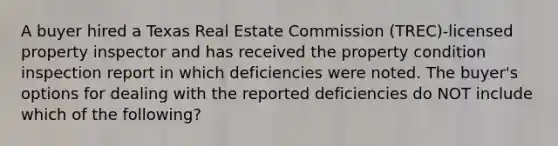 A buyer hired a Texas Real Estate Commission (TREC)-licensed property inspector and has received the property condition inspection report in which deficiencies were noted. The buyer's options for dealing with the reported deficiencies do NOT include which of the following?