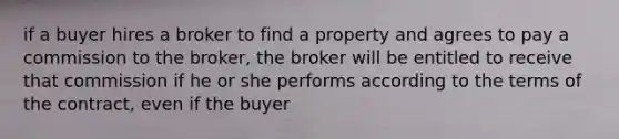 if a buyer hires a broker to find a property and agrees to pay a commission to the broker, the broker will be entitled to receive that commission if he or she performs according to the terms of the contract, even if the buyer